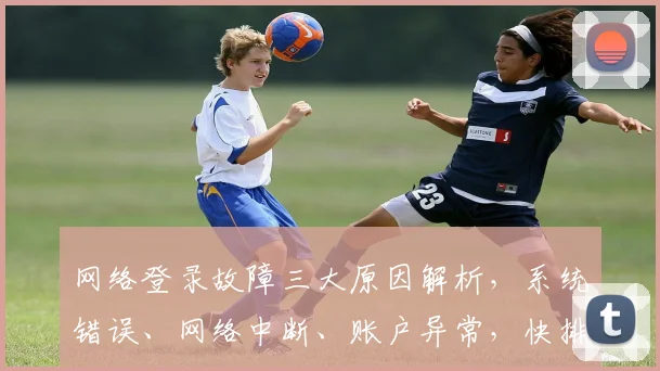 网络登录故障三大原因解析，系统错误、网络中断、账户异常，快排查