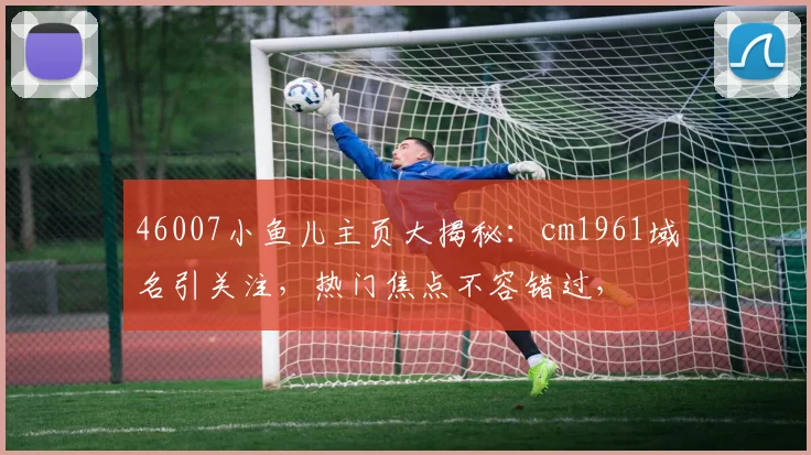 46007小鱼儿主页大揭秘：cm1961域名引关注，热门焦点不容错过，