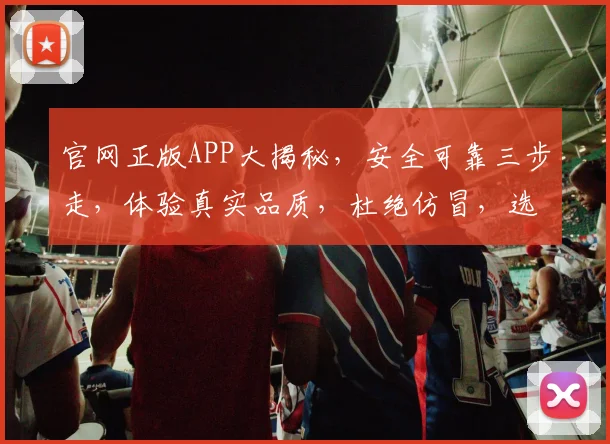 官网正版APP大揭秘，安全可靠三步走，体验真实品质，杜绝仿冒，选择明智
