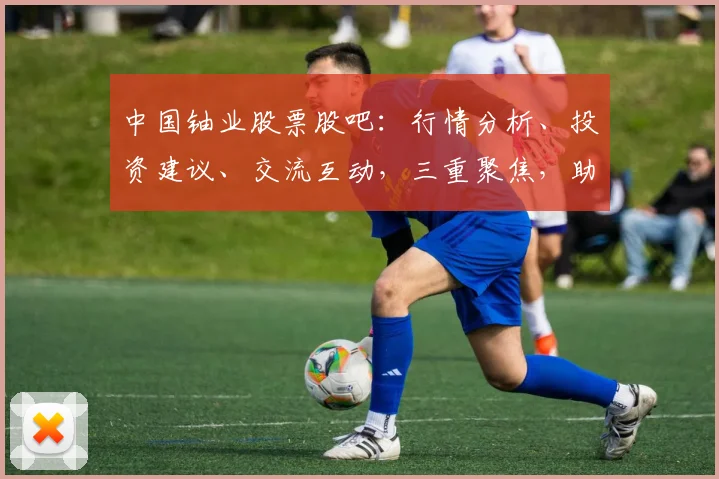 中国铀业股票股吧：行情分析、投资建议、交流互动，三重聚焦，助您洞察市场