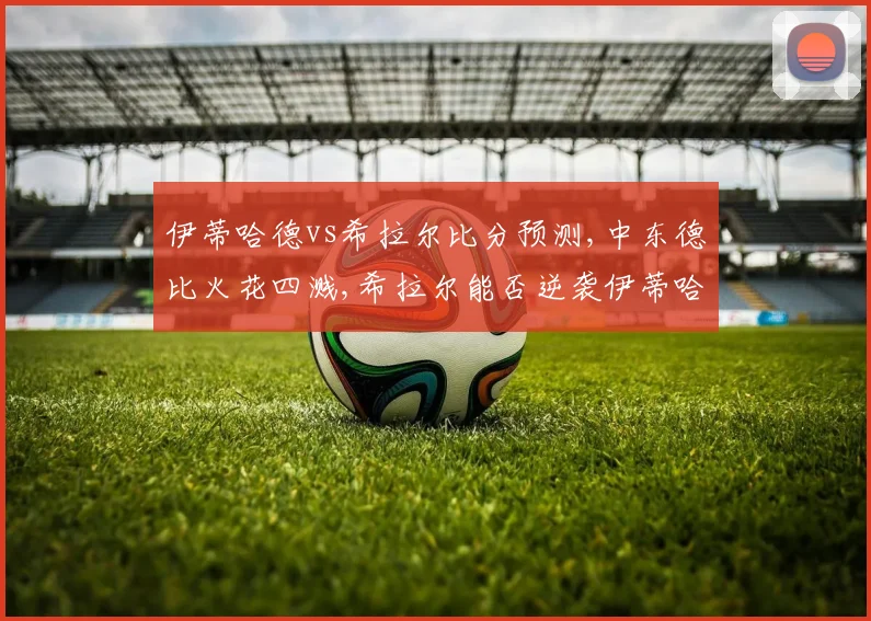伊蒂哈德vs希拉尔比分预测,中东德比火花四溅,希拉尔能否逆袭伊蒂哈德