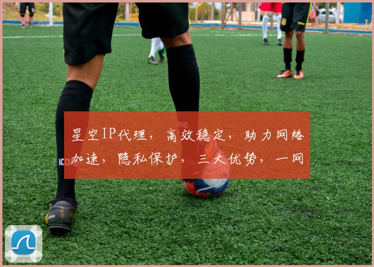 星空IP代理，高效稳定，助力网络加速，隐私保护，三大优势，一网打尽