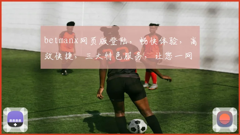 betmanx网页版登陆，畅快体验，高效快捷，三大特色服务，让您一网打尽