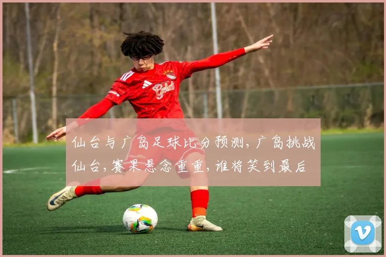 仙台与广岛足球比分预测,广岛挑战仙台,赛果悬念重重,谁将笑到最后