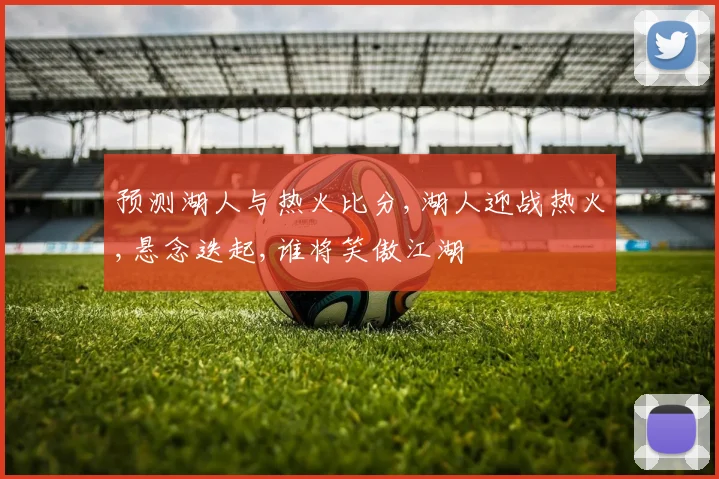 预测湖人与热火比分,湖人迎战热火,悬念迭起,谁将笑傲江湖