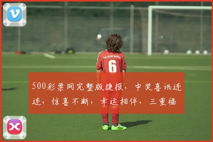 500彩票网完整版捷报，中奖喜讯连连，惊喜不断，幸运相伴，三重福利等你来拿