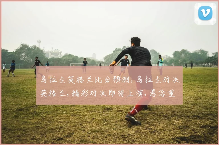 乌拉圭英格兰比分预测,乌拉圭对决英格兰,精彩对决即将上演,悬念重重